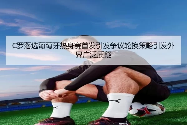 C罗落选葡萄牙热身赛首发引发争议轮换策略引发外界广泛质疑